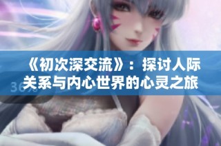 《初次深交流》：探讨人际关系与内心世界的心灵之旅