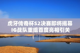 虎牙传奇杯S2决赛即将揭幕 IG战队重组首度亮相引关注