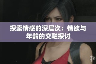 探索情感的深层次：情欲与年龄的交融探讨
