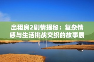 出租房2剧情揭秘：复杂情感与生活挑战交织的故事展开