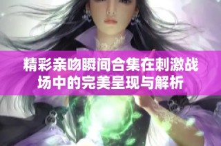 精彩亲吻瞬间合集在刺激战场中的完美呈现与解析