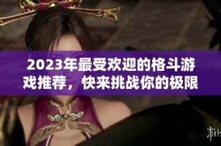 2023年最受欢迎的格斗游戏推荐，快来挑战你的极限吧