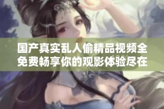 国产真实乱人偷精品视频全免费畅享你的观影体验尽在这里