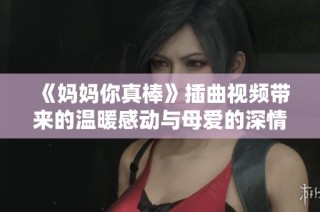 《妈妈你真棒》插曲视频带来的温暖感动与母爱的深情展现