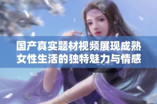 国产真实题材视频展现成熟女性生活的独特魅力与情感深度