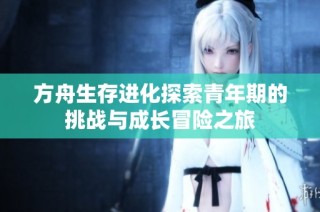 方舟生存进化探索青年期的挑战与成长冒险之旅