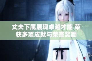 丈夫下属展现卓越才能 荣获多项成就与荣誉奖励
