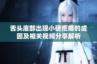 舌头底部出现小硬疙瘩的成因及相关视频分享解析