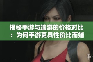 揭秘手游与端游的价格对比：为何手游更具性价比而端游成本偏高