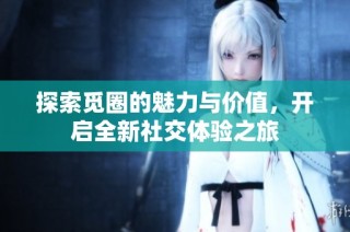 探索觅圈的魅力与价值，开启全新社交体验之旅