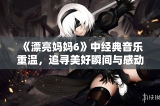 《漂亮妈妈6》中经典音乐重温，追寻美好瞬间与感动心弦的旋律旅程