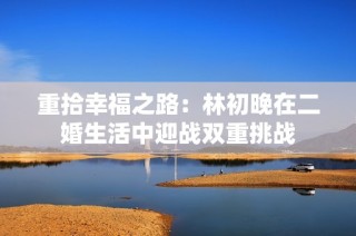 重拾幸福之路：林初晚在二婚生活中迎战双重挑战
