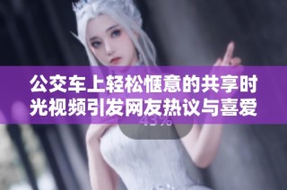 公交车上轻松惬意的共享时光视频引发网友热议与喜爱