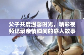 父子共度温馨时光，精彩视频记录亲情瞬间的感人故事
