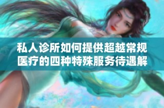 私人诊所如何提供超越常规医疗的四种特殊服务待遇解析