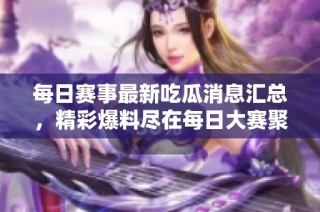 每日赛事最新吃瓜消息汇总，精彩爆料尽在每日大赛聚集地