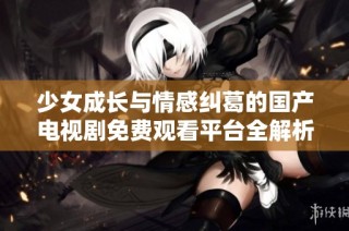 少女成长与情感纠葛的国产电视剧免费观看平台全解析