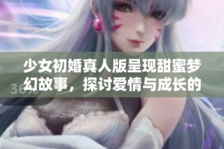 少女初婚真人版呈现甜蜜梦幻故事，探讨爱情与成长的旅程