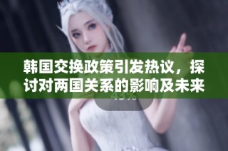 韩国交换政策引发热议，探讨对两国关系的影响及未来展望