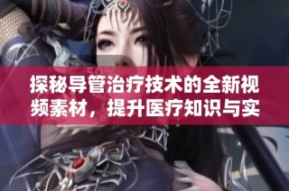 探秘导管治疗技术的全新视频素材，提升医疗知识与实践技能
