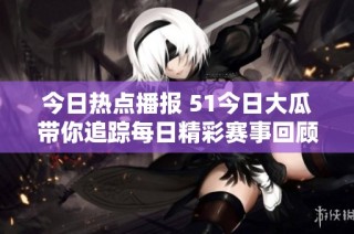 今日热点播报 51今日大瓜带你追踪每日精彩赛事回顾与分析