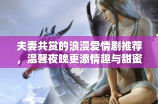 夫妻共赏的浪漫爱情剧推荐，温馨夜晚更添情趣与甜蜜