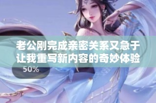 老公刚完成亲密关系又急于让我重写新内容的奇妙体验