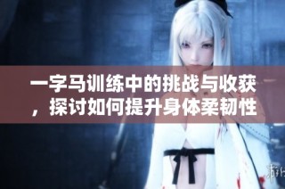 一字马训练中的挑战与收获，探讨如何提升身体柔韧性和力量