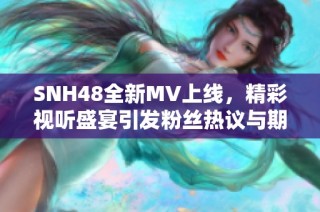 SNH48全新MV上线，精彩视听盛宴引发粉丝热议与期待