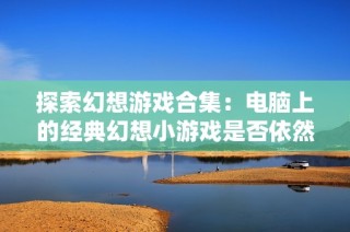 探索幻想游戏合集：电脑上的经典幻想小游戏是否依然存在