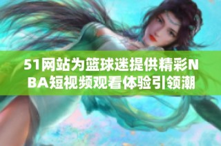 51网站为篮球迷提供精彩NBA短视频观看体验引领潮流