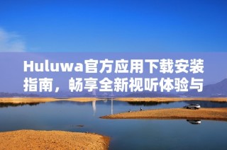 Huluwa官方应用下载安装指南，畅享全新视听体验与精彩内容