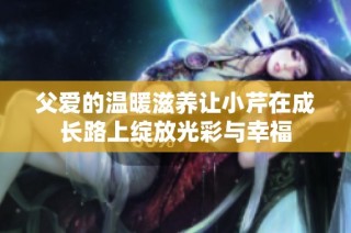 父爱的温暖滋养让小芹在成长路上绽放光彩与幸福