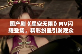 国产剧《星空无限》MV闪耀登场，精彩纷呈引发观众热议