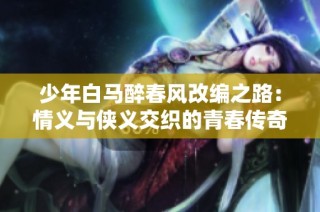 少年白马醉春风改编之路：情义与侠义交织的青春传奇