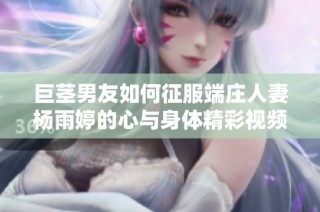 巨茎男友如何征服端庄人妻杨雨婷的心与身体精彩视频鉴赏