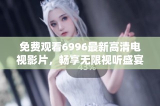 免费观看6996最新高清电视影片，畅享无限视听盛宴