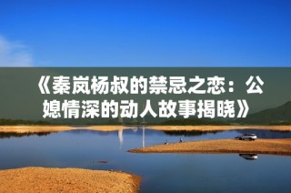 《秦岚杨叔的禁忌之恋：公媳情深的动人故事揭晓》