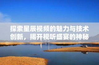 探索星辰视频的魅力与技术创新，揭开视听盛宴的神秘面纱
