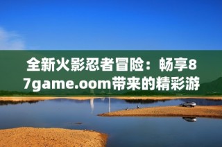 全新火影忍者冒险：畅享87game.oom带来的精彩游戏体验！