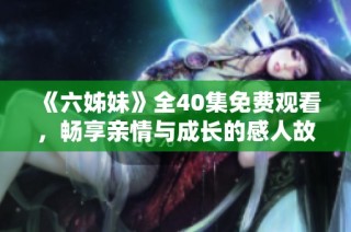 《六姊妹》全40集免费观看，畅享亲情与成长的感人故事