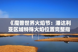 《魔兽世界火焰节：潘达利亚区域特殊火焰位置完整指南》