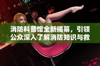 消防科普馆全新揭幕，引领公众深入了解消防知识与救援技能
