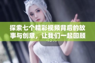 探索七个精彩视频背后的故事与创意，让我们一起回顾这段视觉之旅