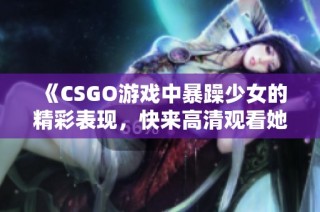 《CSGO游戏中暴躁少女的精彩表现，快来高清观看她的惊艳时刻》