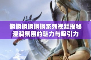 锕锕锕锕锕锕系列视频揭秘湿润氛围的魅力与吸引力