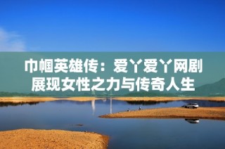 巾帼英雄传：爱丫爱丫网剧展现女性之力与传奇人生