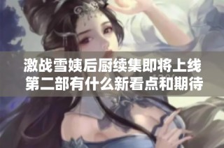 激战雪姨后厨续集即将上线 第二部有什么新看点和期待吗