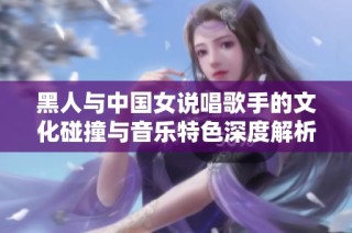 黑人与中国女说唱歌手的文化碰撞与音乐特色深度解析