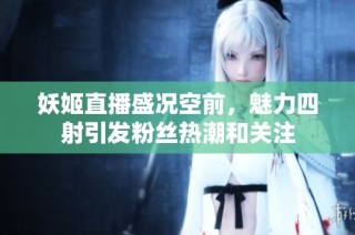 妖姬直播盛况空前，魅力四射引发粉丝热潮和关注